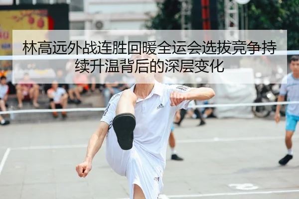 林高远外战连胜回暖全运会选拔竞争持续升温背后的深层变化 | Leyu